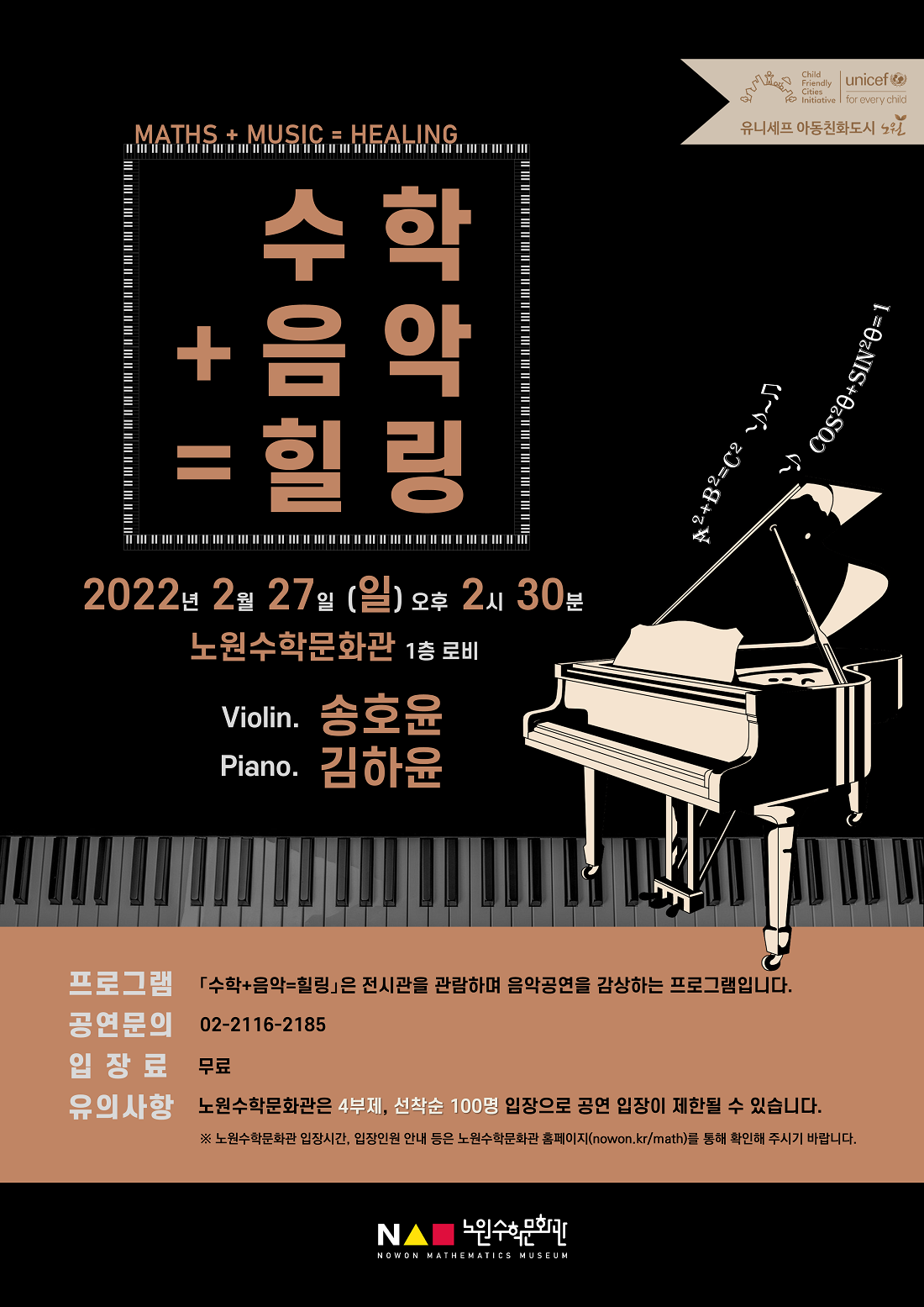 수학 + 음악 = 힐링, 공연자: 송호윤,김하윤, 일시:2022년 2월 27일(일) 오후 2시 30분, 장소:노원수학문화관 1층 로비, 프로그램:『수학+음악=힐링』은 전시관을 관람하며 음악공연을 감상하는 프로그램입니다., 공연문의:☏02-2116-2185, 입장료:무료, 유의사항:노원수학문화관은 4부제, 선착순 100명 입장으로 공연 입장이 제한될 수 있습니다., ※노원수학문화관 입장시간, 입장인원 안내 등은 노언수학문화관 홈페이지(nowwon.kr/math)를 통해 확인해 주시기 바랍니다