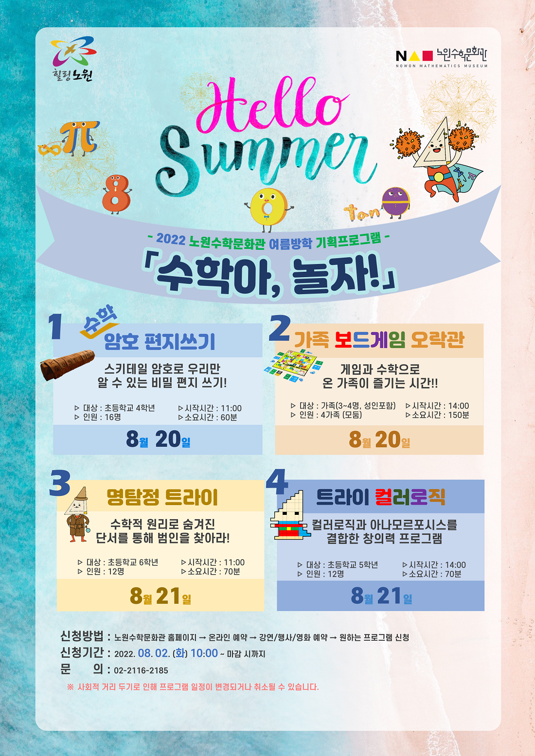 Hello Summer 2022 노원수학문화관 여름방학 기획프로그램 수학아, 놀자, 1.수학암호편지쓰기:스키테일 암호로 우리만 알 수 있는 비밀 편지 쓰기!, 대상:초등학교 4학년, 시작시간:11시00분, 인원:16명, 소요시간:60분,일시:8월20일, 2.가족 보드게임 오락관:게임과 수학으로 온 가족이 즐기는 시간!!, 대상:가족(3~4명, 성인포함), 시작시간:14시00분, 인원:4가족(모둠), 소요시간:150분,일시:8월20일, 3.명탐정 트라이:수학적 원리로 숨겨진 단서를 통해 범인을 찾아라!, 대상:초등학교 6학년, 시작시간:11시00분, 인원:12명, 소요시간:70분,일시:8월21일, 4.트라이 컬러로직:컬러로직과 아나모르포시스를 결합한 창의력 프로그램, 대상:초등학교 5학년, 시작시간:14시00분, 인원:12명, 소요시간:70분,일시:8월21일, 신청방법:노원수학문화관 홈페이지 → 온라인 예약 → 강연/행사/영화 예약 → 원하는 프로그램 신청, 신청기간:2022년8월2일(화) 10시00분~마감 시까지, 문의:☏02-2116-2185 ※사회적 거리 두기로 인해 프로그램 일정이 변경되거나 취소될 수 있습니다.