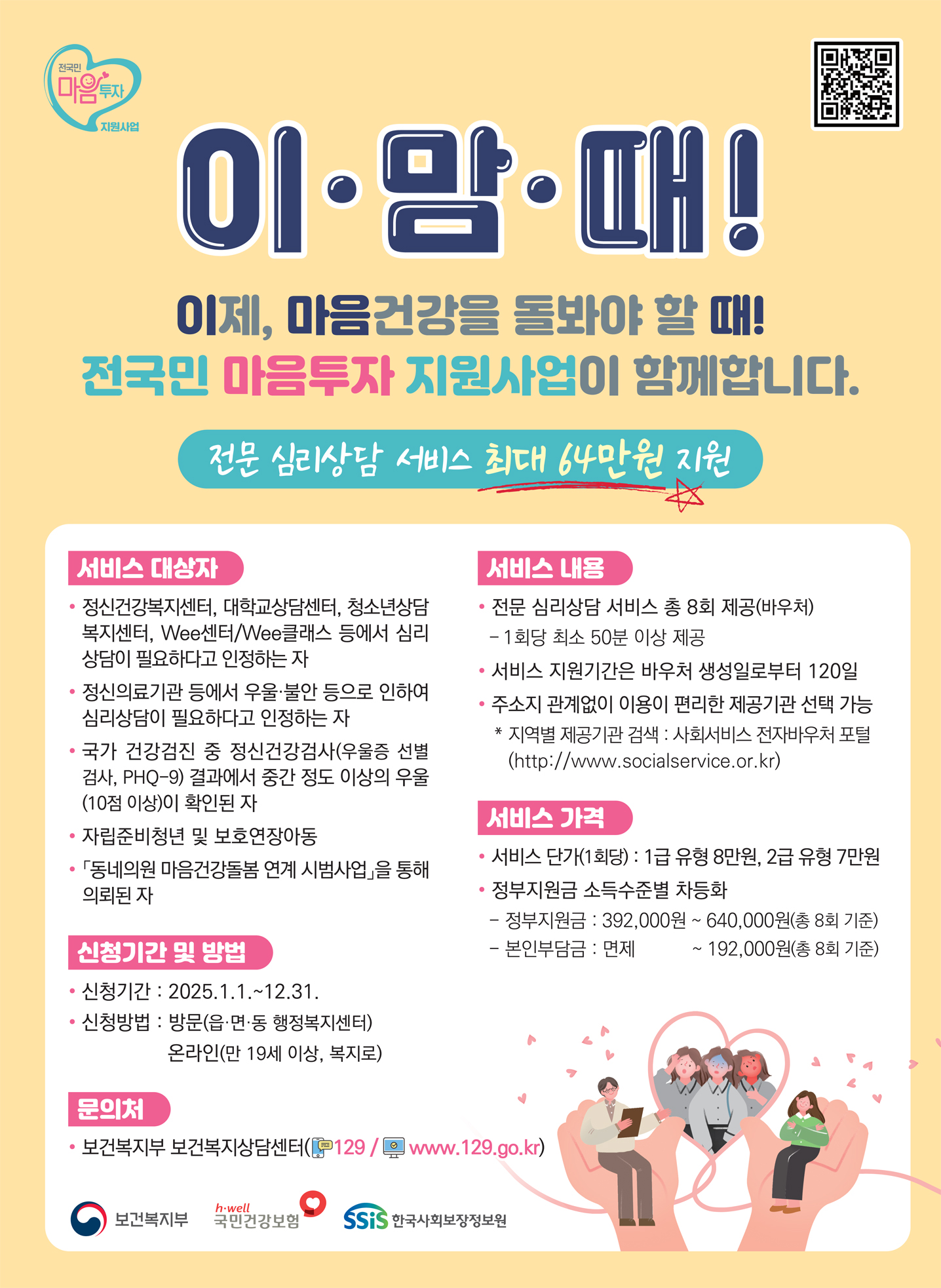 이 맘 때! 이제, 마음건강을 돌봐야 할 때! 전국민 마음투자 지원이 시작됩니다. 전문 심리상담 서비스 최대 64만원 지원
                서비스 대상자 : - 정신건강복지센터, 대학교상담센터, 청소년상담복지센터, Wee센터/Wee클래스 등에서 심리상담이 필요하다고 인정하는 자
                - 정신의료기관 등에서 우울 불안 등으로 인하여 심리상담이 필요하다고 인정하는자 - 국가 건강검진 중 정신건강검사(우울증 선별검사, PHQ-9)결과에서 중간 정도 이상의 우울 (10점 이상)이 확인된 자
                - 자립준비청년 및 보호연장아동 - 동네의원 마음건강돌봄 연계 시범사업 을 통해 의뢰된 자
                서비스 내용 : - 전문 심리상담 서비스 총 8회 제공(바우처) [ 1:1 대면으로 ㅂ회당 최소 50분 이상 제공 ] - 서비스 지원기간은 바우처 생성일로부터 120일
                - 주소지 관계없이 이용이 편리한 제공기관 선택 가능 [ 지역별 제공기관 검색 : 사회서비스 전자바우처 포함 (https://www.socialservice.or.kr/) ]
                신청기간 및 방법 : - 신청기간 2024.7.1 ~ 12.31. - 신청방법 읍 면 동 행정복지센터 방문 신청 [ 복지로 온라인 신청 ( `24.10월 예정 )]
                서비스 가격 : - 서비스 단가(1회당) 1급 유형 8만원, 2급 유형 7만원 - 정부지원금 소득 수준별 차등화 [ 정부지원금 392,000원 ~ 640,000원 (총 8회 기준) / 본인부담금 면제 ~ 192,000(총 8회 기준)
                문의처 : - 보건복지무 보건복지상담센터(전화 129/ 홈페이지 www.129.go.kr)