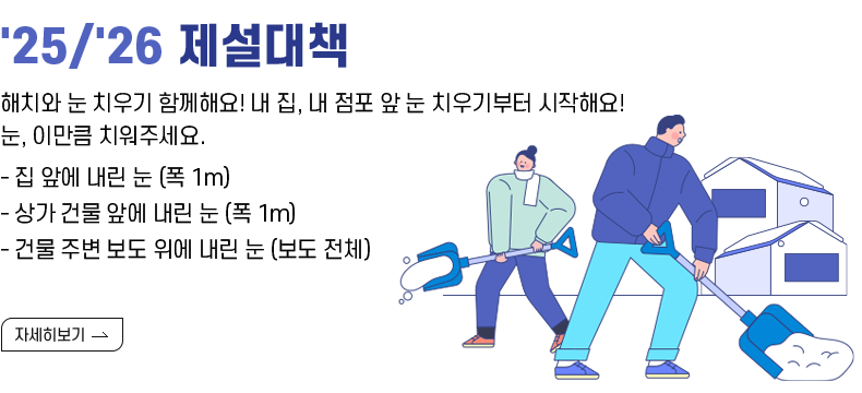 [제목] '25/'26 제설대책 홍보 안내  [내용] 해치와 눈 치우기 함께해요! 내 집, 내 점포 앞 눈 치우기부터 시작해요! 눈, 이만큼 치워주세요. - 집 앞에 내린 눈 (폭 1m) - 상가 건물 앞에 내린 눈 (폭 1m) - 건물 주변 보도 위에 내린 눈 (보도 전체)  [자세히 보기]