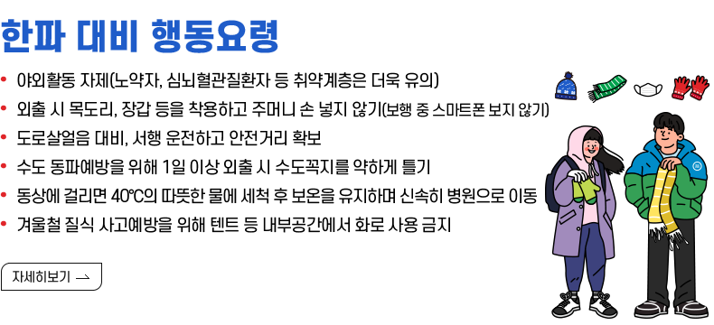 [제목] 한파 대비 행동요령  [내용] • 야외활동 자제(노약자, 심뇌혈관질환자 등 취약계층은 더욱 유의) • 외출 시 목도리, 장갑 등을 착용하고 주머니 손 넣지 않기(보행 중 스마트폰 보지 않기) • 도로살얼음 대비, 서행 운전하고 안전거리 확보 • 수도 동파예방을 위해 1일 이상 외출 시 수도꼭지를 약하게 틀기 • 동상에 걸리면 40℃의 따뜻한 물에 세척 후 보온을 유지하며 신속히 병원으로 이동 • 겨울철 질식 사고예방을 위해 텐트 등 내부공간에서 화로 사용 금지  [자세히 보기⇀]