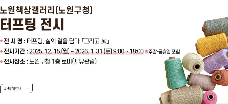 [제목] 노원책상갤러리(노원구청) 터프팅 전시  [내용] ❍ 전 시 명 : 터프팅, 실의 결을 담다 「그리고 展」 ❍ 전시기간 : 2025. 12. 15.(월) ~ 2026. 1. 31.(토) 9:00 ~ 18:00 ※주말·공휴일 포함 ❍ 전시장소 : 노원구청 1층 로비(자유관람)  [자세히 보기]