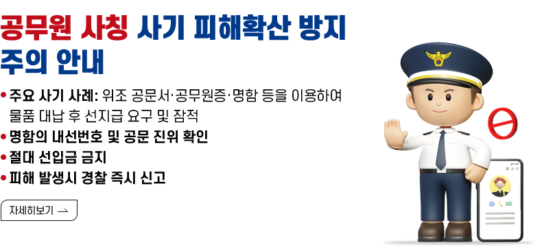 [제목] 공무원 사칭 사기 피해확산 방지 주의 안내  [내용] -주요 사기 사례: 위조 공문서·공무원증·명함 등을 이용하여 물품 대납 후 선지급 요구 및 잠적 -명함의 내선번호 및 공문 진위 확인 -절대 선입금 금지 -피해 발생시 경찰 즉시 신고  [자세히 보기]