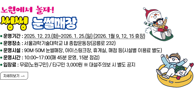 [제목] 노원에서 놀자! 씽씽 눈썰매장  [내용] 운영기간 : 2025. 12. 23.(화)~2026. 1. 25.(일) (2026. 1월 9, 12, 15 휴장) 운영장소 : 서울과학기술대학교 내 종합운동장(공릉로 232) 운영시설 : 90M·50M 눈썰매장, 아이스링크장, 휴게실, 매점 등(시설별 이용료 별도) 운영시간 : 10:00~17:00(매 45분 운영, 15분 점검) 입장료 : 무료(노원구민) / 타구민 3,000원 ※ 대설주의보 시 운영 중지  [자세히 보기]