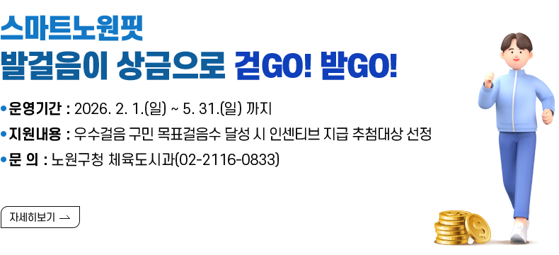 [제목] 스마트노원핏 『발걸음이 상금으로』걷GO! 받GO!   [내용] ▸ 운영기간 : 2026. 2. 1.(일) ~ 5. 31.(일) 까지 ▸ 지원내용 : 우수걸음 구민 목표걸음수 달성 시 인센티브 지급 추첨대상 선정 ▸ 문 의 : 노원구청 체육도시과(02-2116-0833)  [자세히 보기]