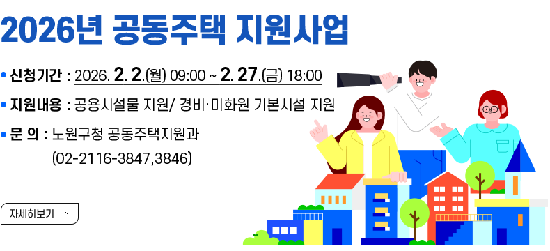 [제목] [2026년 공동주택 지원사업]  [내용] ▸ 신청기간 : 2026. 2. 2.(월) 09:00 ~ 2. 27.(금) 18:00 ▸ 지원내용 : 공용시설물 지원/ 경비·미화원 기본시설 지원 ▸ 문 의 : 노원구청 공동주택지원과(02-2116-3847,3846)  [자세히 보기]