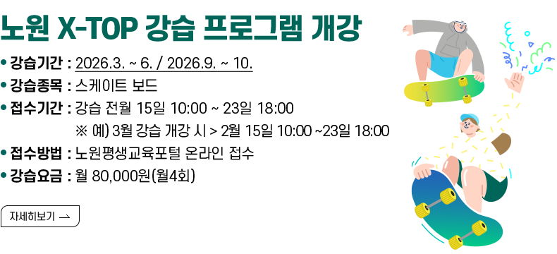 [제목] 노원 X-TOP 강습 프로그램 개강  [내용] ㅇ 강습기간 : 2026.3. ~ 6. / 2026.9. ~ 10. ㅇ 강습종목 : 스케이트 보드 ㅇ 접수기간 : 강습 전월 15일 10:00 ~ 23일 18:00 ※ 예) 3월 강습 개강 시 > 2월 15일 10:00 ~23일 18:00 ㅇ 접수방법 : 노원평생교육포털 온라인 접수 ㅇ 강습요금 : 월 80,000원(월4회) [자세히 보기]