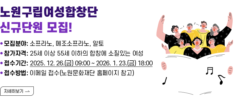  [제목] 《노원구립여성합창단》 신규단원 모집!  [내용] ㅇ 모집분야: 소프라노, 메조소프라노, 알토 ㅇ 참가자격: 25세 이상 55세 이하의 합창에 소질있는 여성 ㅇ 접수기간: 2025. 12. 26.(금) 09:00 ~ 2026. 1. 23.(금) 18:00 ㅇ 접수방법: 이메일 접수(노원문화재단 홈페이지 참고)  [자세히 보기]
