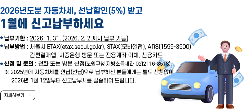 [제목] “2026년도분 자동차세, 선납할인(5%) 받고 1월에 신고납부하세요” [내용]  ○ 납부기한 : 2026. 1. 31. (2026. 2. 2.까지 납부 가능) ○ 납부방법 : 서울시 ETAX(etax.seoul.go.kr), STAX(모바일앱), ARS(1599-3900) 간편결재앱, 시중은행 방문 또는 전용계좌 이체, 신용카드 ○ 신청 및 문의 : 전화 또는 방문 신청(노원구청 지방소득세과 02)2116-3518), 다산콜센터(120번)   ※ 2025년에 자동차세를 연납(선납)으로 납부하신 분들에게는 별도 신청없이  2026년 1월 12일부터 신고납부서를 발송하여 드립니다. [자세히 보기]