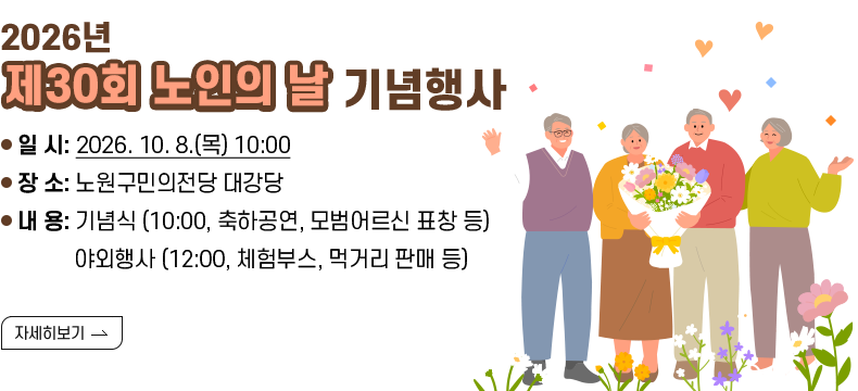  [제목] 2026년 『제30회 노인의 날』 기념행사  [내용] - 일 시: 2026. 10. 8.(목) 10:00 - 장 소: 노원구민의전당 대강당 - 내 용: 기념식 (10:00, 축하공연, 모범어르신 표창 등) 야외행사 (12:00, 체험부스, 먹거리 판매 등) 
