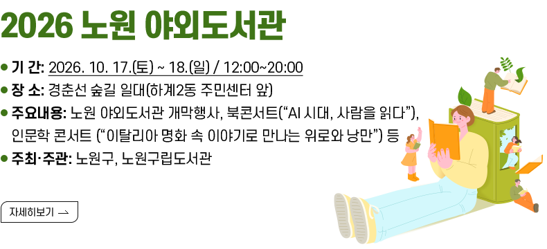 [제목] ○ 2026 노원 야외도서관  [내용] - 기 간: 2026. 10. 17.(토) ~ 18.(일) / 12:00~20:00 - 장 소: 경춘선 숲길 일대(하계2동 주민센터 앞) - 주요내용: 노원 야외도서관 개막행사, 북콘서트(“AI 시대, 사람을 읽다”), 인문학 콘서트 (“이탈리아 명화 속 이야기로 만나는 위로와 낭만”) 등 - 주최·주관: 노원구, 노원구립도서관  [자세히 보기]