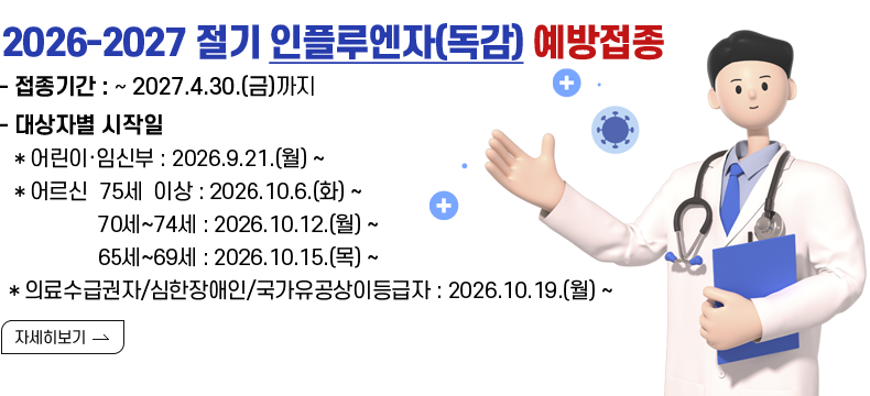  [제목] 2026-2027절기 인플루엔자(독감) 예방접종 안내 [내용] ▣ 접종기간 : ~ 2027.4.30.(금)까지 ▣ 대상자별 시작일   ＊어린이·임신부 : 2026.9.21.(월) ~  ＊어르신  75세 이상 : 2026.10.6.(화) ~            70세~74세 : 2026.10.12.(월) ~            65세~69세 : 2026.10.15.(목) ~  ＊의료수급권자/심한장애인/국가유공상이등급자 : 2026.10.19.(월) ~ [자세히 보기]