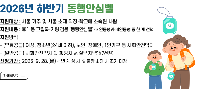 [제목] < 2026년 하반기 동행안심벨 >  [내용] ㅇ 지원대상 : 서울 거주 및 서울 소재 직장·학교에 소속된 사람 ㅇ 지원내용 : 휴대용 그립톡·키링 겸용 ‘동행안심벨’ ※ 연동형과 비연동형 중 한 개 선택 ㅇ 지원방식 - (무료공급) 여성, 청소년(24세 이하), 노인, 장애인, 1인가구 등 사회안전약자 - (일반공급) 사회안전약자 외 희망자 ※ 일부 자부담(7천원) ㅇ 신청기간 : 2026. 9. 28.(월) ~ 연중 상시 ※ 물량 소진 시 조기 마감  [자세히 보기]