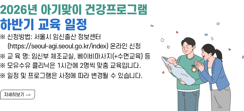 [제목] 2026년 아기맞이 건강프로그램 하반기 교육 일정  [내용] ※ 신청방법: 서울시 임신출산 정보센터(https://seoul-agi.seoul.go.kr/index) 온라인 신청 ※ 교 육 명: 임신부 체조교실, 베이비마사지(+수면교육) 등 ※ 모유수유 클리닉은 1시간에 2명씩 맞춤 교육입니다. ※ 일정 및 프로그램은 사정에 따라 변경될 수 있습니다.  [자세히 보기]