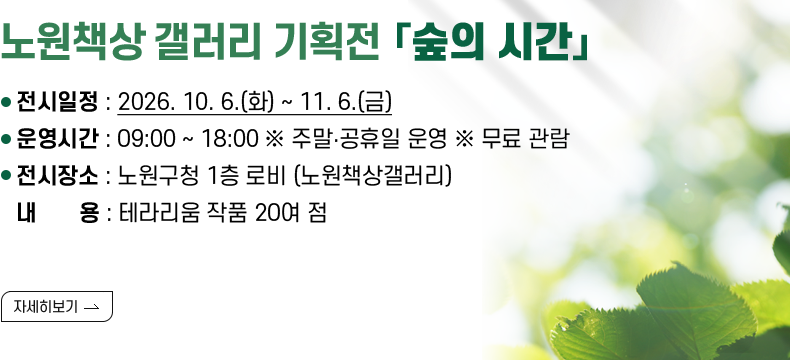 [제목] 노원책상 갤러리 기획전 「숲의 시간」  [내용] ❍ 전시일정 : 2026. 10. 6.(화) ~ 11. 6.(금) ❍ 운영시간 : 09:00 ~ 18:00 ※ 주말‧공휴일 운영 ※ 무료 관람 ❍ 전시장소 : 노원구청 1층 로비 (노원책상갤러리) ❍ 내 용 : 테라리움 작품 20여 점  [자세히 보기]
