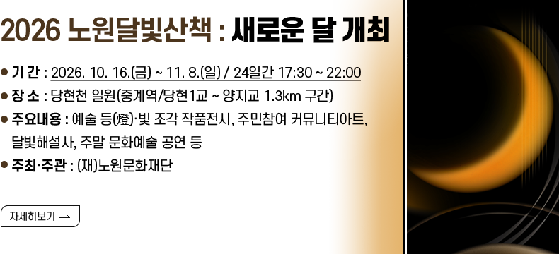[제목] 2026 노원달빛산책 : 새로운 달 개최  [내용] - 기 간 : 2026. 10. 16.(금) ~ 11. 8.(일) / 24일간 17:30 ~ 22:00 - 장 소 : 당현천 일원(중계역/당현1교 ~ 양지교 1.3km 구간) - 주요내용 : 예술 등(燈)·빛 조각 작품전시, 주민참여 커뮤니티아트, 달빛해설사, 주말 문화예술 공연 등 - 주최·주관 : (재)노원문화재단  [자세히 보기]
