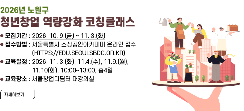 [제목] < 2026년 노원구 청년창업 역량강화 코칭클래스 >  [내용] ㅇ 모집기간 : 2026. 10. 9.(금) ~ 11. 3.(화) ㅇ 접수방법 : 서울특별시 소상공인아카데미 온라인 접수 (HTTPS://EDU.SEOULSBDC.OR.KR) ㅇ 교육일정 : 2026. 11. 3.(화), 11.4.(수), 11.9.(월), 11.10(화), 10:00~13:00, 총4일 ㅇ 교육장소 : 서울창업디딤터 대강의실 [자세히 보기]