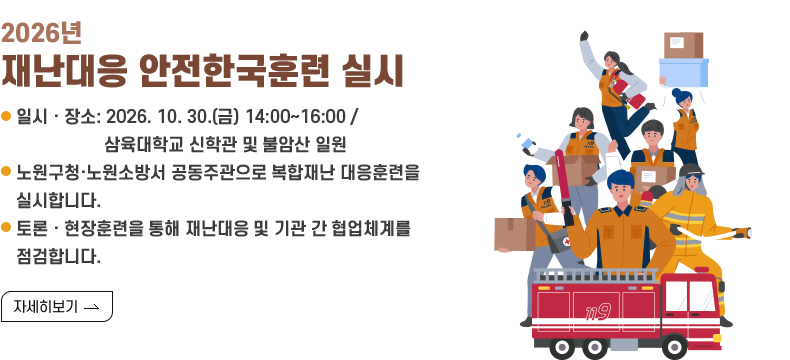 [제목] 2026년 재난대응 안전한국훈련 실시  [내용] ○ 일시·장소: 2026. 10. 30.(금) 14:00~16:00 / 삼육대학교 신학관 및 불암산 일원 ○ 노원구청·노원소방서 공동주관으로 복합재난 대응훈련을 실시합니다. ○ 토론·현장훈련을 통해 재난대응 및 기관 간 협업체계를 점검합니다.  [자세히 보기]