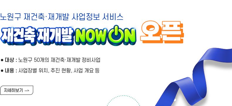 [제목] 노원구 재건축·재개발 사업정보 서비스 NOW ON 오픈  [내용]  대상 : 노원구 재건축·재개발 정비사업 내용 : 사업장별 위치, 추진현황, 사업개요 등 이용 : 노원구청 홈페이지 내 NOW ON 접속 [자세히 보기]