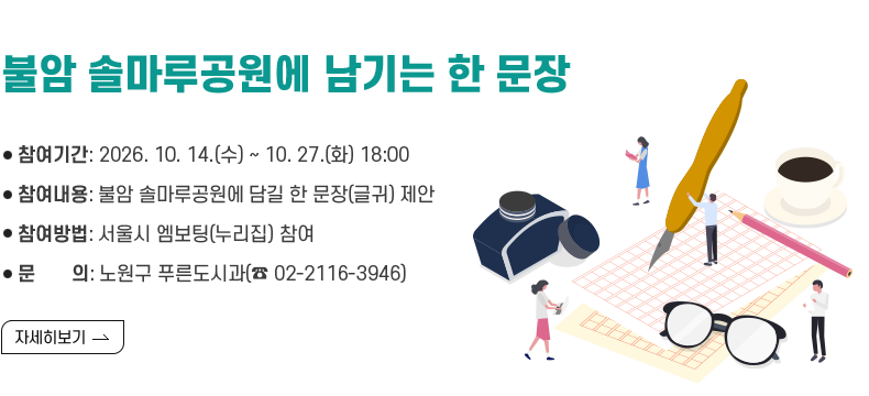 [제목] < 불암 솔마루공원에 남기는 한 문장 >  [내용] ㅇ 참여기간: 2026. 10. 14.(수) ~ 10. 27.(화) 18:00 ㅇ 참여내용: 불암 솔마루공원에 담길 한 문장(글귀) 제안 ㅇ 참여방법: 서울시 엠보팅(누리집) 참여 ㅇ 문 의: 노원구 푸른도시과(☎ 02-2116-3946)  [자세히 보기]