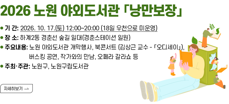 [제목] ○ 2026 노원 야외도서관  [내용]  - 기 간: 2026. 10. 17.(토) 12:00~20:00 (18일 우천으로 미운영)  - 장 소: 하계2동 경춘선 숲길 일대(경춘스테이션 일원)   - 주요내용: 노원 야외도서관 개막행사, 북콘서트 (김상근 교수 - 「오디세이」),               버스킹 공연, 작가와의 만남, 오페라 갈라쇼 등  - 주최·주관: 노원구, 노원구립도서관   [자세히 보기]