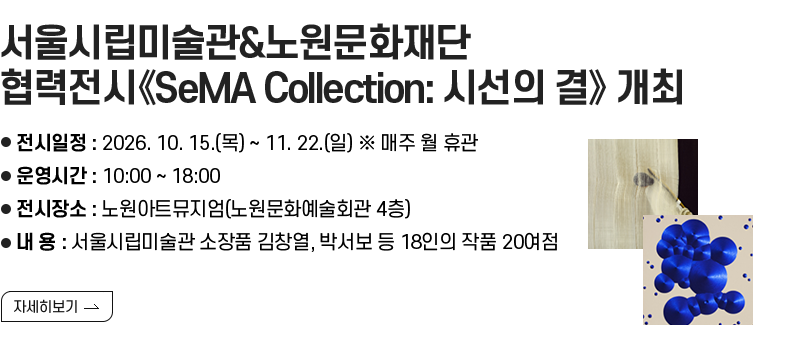 [제목] 서울시립미술관&노원문화재단 협력전시《SeMA Collection: 시선의 결》 개최  [내용] ❍ 전시일정 : 2026. 10. 15.(목) ~ 11. 22.(일) ※ 매주 월 휴관 ❍ 운영시간 : 10:00 ~ 18:00 ❍ 전시장소 : 노원아트뮤지엄(노원문화예술회관 4층) ❍ 내 용 : 서울시립미술관 소장품 김창열, 박서보 등 18인의 작품 20여점  [자세히 보기]