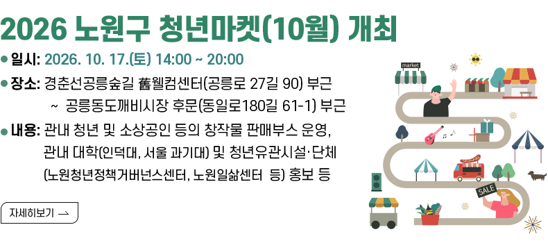 [제목] 2026 노원구 청년마켓(10월) 개최   [내용]  ○ 일    시 : 2026. 10. 17.(토) 14:00 ~ 20:00  ○ 장    소 : 경춘선공릉숲길 舊웰컴센터(공릉로 27길 90) 부근 ~  공릉동도깨비시장 후문(동일로180길 61-1) 부근  ○ 내    용 : 관내 청년 및 소상공인 등의 창작물 판매부스 운영, 관내 대학(인덕대, 서울                 과기대) 및 청년유관시설·단체(노원청년정책거버넌스센터, 노원일삶센터                   등) 홍보 및 체험부스 운영  [자세히 보기]