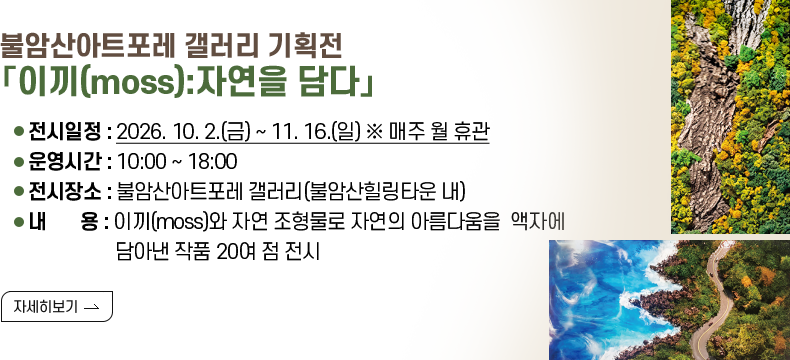 [제목] 불암산아트포레 갤러리 기획전 「이끼(moss):자연을 담다」  [내용] ❍ 전시일정 : 2026. 10. 2.(금) ~ 11. 16.(일) ※ 매주 월 휴관 ❍ 운영시간 : 10:00 ~ 18:00 ❍ 전시장소 : 불암산아트포레 갤러리(불암산힐링타운 내) ❍ 내 용 : 이끼(moss)와 자연 조형물로 자연의 아름다움을 액자에 담아낸 작품 20여 점 전시 [자세히 보기]