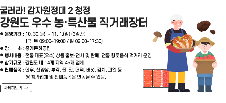 [제목]굴러라! 감자원정대 2 청정 강원도 우수 농·특산물 직거래장터  [내용] -운영기간 : 10. 30.(금) ~ 11. 1.(일) (3일간) (금, 토 09:00~19:00 / 일 09:00~17:30) -장 소 : 중계문화공원 -행사내용 : 전통 대표(우수) 상품 홍보·전시 및 판매, 전통 향토음식 먹거리 운영 -참가규모 : 강원도 내 14개 지역 45개 업체 -판매품목 : 한우, 산양삼, 부각, 꿀, 잣, 더덕, 버섯, 김치, 과일 등 ※ 참가업체 및 판매품목은 변동될 수 있음.  [자세히 보기]
