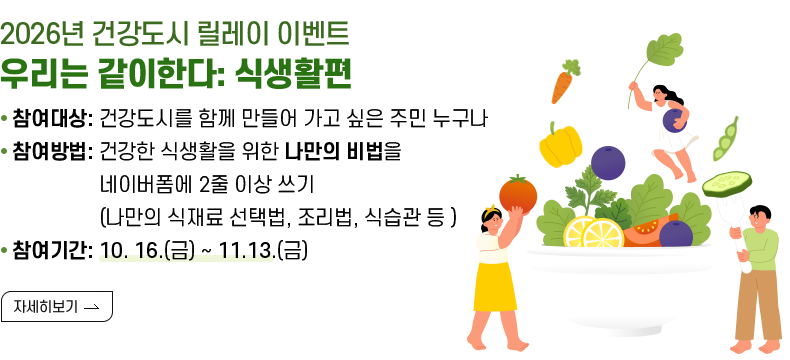 [제목] 2026년 건강도시 릴레이 이벤트 우리는 같이한다: 식생활편  [내용] - 참여대상: 건강도시를 함께 만들어 나가고 싶은 주민 누구나 - 참여방법:  건강한 식생활을 위한 나만의 비법을 네이버폼에 2줄 이상 쓰기 (나만의 식재료 선택법, 조리법, 식습관 등 ) - 참여기간 10. 16.(금) ~ 11.13.(금)  [자세히 보기]