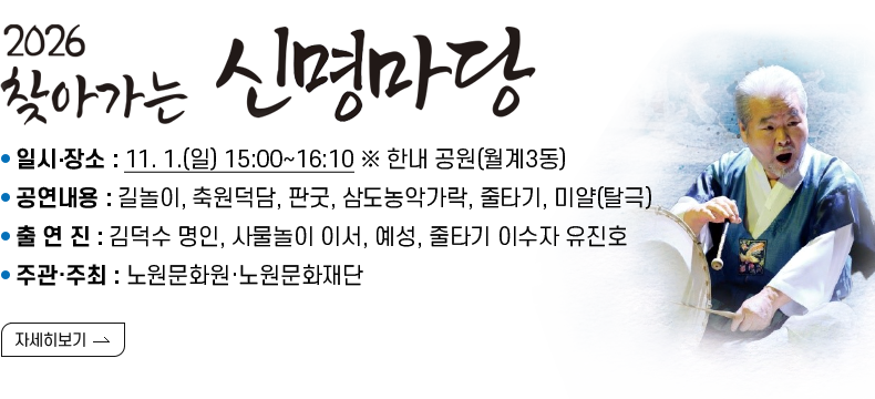 [제목] 2026  찾아가는 신명마당  [내용]  ㅇ 일시‧장소 : 11. 1.(일) 15:00~16:10 ※ 한내 공원(월계3동)  ㅇ 공연내용 : 길놀이, 축원덕담, 판굿, 삼도농악가락, 줄타기, 미얄(탈극)  ㅇ 출 연 진 : 김덕수 명인, 사물놀이 이서, 예성, 줄타기 이수자 유진호   ㅇ 주관·주최 : 노원문화원·노원문화재단  [자세히 보기]