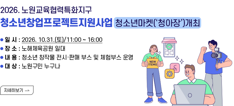 [제목] 2026. 노원교육협력특화지구  청소년창업프로젝트지원사업_청소년마켓(‘청아장’)개최  [내용] ▢ 일  시 : 2026. 10.31.(토)/11:00 ~ 16:00 ▢ 장  소 : 노해체육공원 일대 ▢ 내  용 : 청소년 창작물 전시·판매 부스 및 체험부스 운영 ▢ 대  상 : 노원구민 누구나  [자세히 보기]