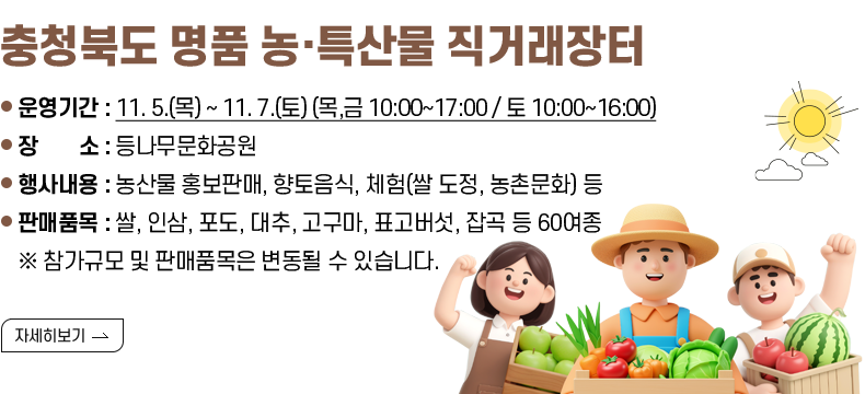 [제목] 충청북도 명품 농·특산물 직거래장터  [내용] -운영기간 : 11. 5.(목) ~ 11. 7.(토) (목,금 10:00~17:00 / 토 10:00~16:00) -장    소 : 등나무문화공원 -행사내용 : 농산물 홍보판매, 향토음식, 체험(쌀 도정, 농촌문화) 등 -판매품목 : 쌀, 인삼, 포도, 대추, 고구마, 표고버섯, 잡곡 등 60여종 ※ 참가규모 및 판매품목은 변동될 수 있습니다. [자세히 보기]