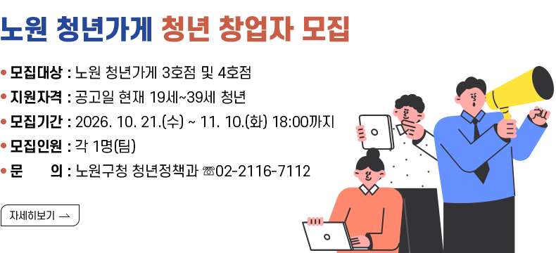 [제목] 노원 청년가게 청년창업자 모집 [내용]  ○ 모집대상 : 노원 청년가게 3호점 및 4호점  ○ 지원자격 : 공고일 현재 19세~39세 청년   ○ 모집기간 : 2026. 10. 21.(수) ~ 11. 10.(화) 18:00까지  ○ 모집인원 : 각 1명(팀)  ○ 문    의 : 노원구청 청년정책과 ☏02-2116-7112 [자세히 보기]