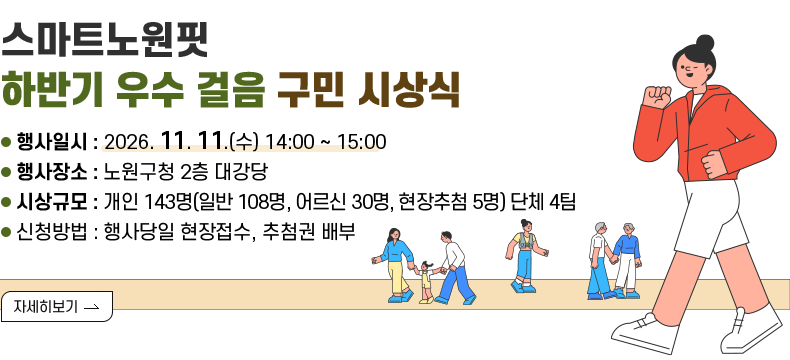 [제목]  [스마트노원핏] 하반기 우수 걸음 구민 시상식 [내용] ● 행사일시 : 2026. 11. 11.(수) 14:00 ~ 15:00 ● 행사장소 : 노원구청 2층 대강당 ● 시상규모 : 개인 143명(일반 108명, 어르신 30명, 현장추첨 5명) 단체 4팀 ● 신청방법 : 행사당일 현장접수, 추첨권 배부  [자세히 보기]