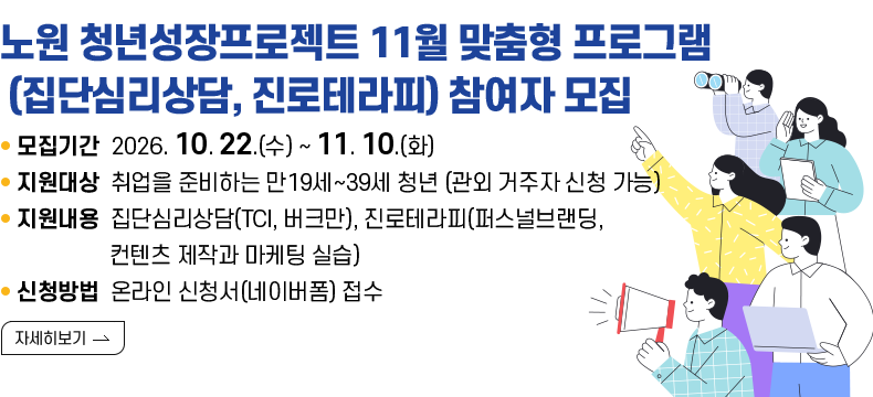 [제목] 노원구 청년성장프로젝트 11월 맞춤형 프로그램 (집단심리상담, 진로테라피) 참여자 모집  [내용]  ㅇ 모집기간 2026. 10. 22. (수) ~ 2026. 11. 10. (화)  ㅇ 지원대상 취업을 준비하는 만19세~39세 청년 (관외 거주자 신청 가능)  ㅇ 지원내용 집단심리상담(TCI, 버크만), 진로테라피(퍼스널브랜딩, 컨텐츠 제작과 마케팅 실습)  ㅇ 신청방법 온라인 신청서(네이버폼) 접수  [자세히 보기]
