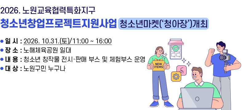 [제목] 2026. 노원교육협력특화지구  청소년창업프로젝트지원사업_청소년마켓(‘청아장’)개최  [내용] ▢ 일  시 : 2026. 10.31.(토)/11:00 ~ 16:00 ▢ 장  소 : 노해체육공원 일대 ▢ 내  용 : 청소년 창작물 전시·판매 부스 및 체험부스 운영 ▢ 대  상 : 노원구민 누구나 