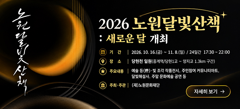[제목] 2026 노원달빛산책 : 새로운 달 개최  [내용] - 기 간 : 2026. 10. 16.(금) ~ 11. 8.(일) / 24일간 17:30 ~ 22:00 - 장 소 : 당현천 일원(중계역/당현1교 ~ 양지교 1.3km 구간) - 주요내용 : 예술 등(燈)·빛 조각 작품전시, 주민참여 커뮤니티아트, 달빛해설사, 주말 문화예술 공연 등 - 주최·주관 : (재)노원문화재단  [자세히 보기]