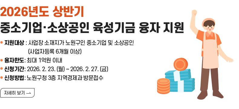[제목] 2026년도 상반기 중소기업·소상공인 육성기금 융자 지원  [내용] -지원대상: 사업장 소재지가 노원구인 중소기업 및 소상공인(사업자등록 6개월 이상) -융자한도: 최대 1억원 이내 -신청기간: 2026. 2. 23. (월) ~ 2026. 2. 27. (금) -신청방법: 노원구청 3층 지역경제과 방문접수 [자세히 보기]