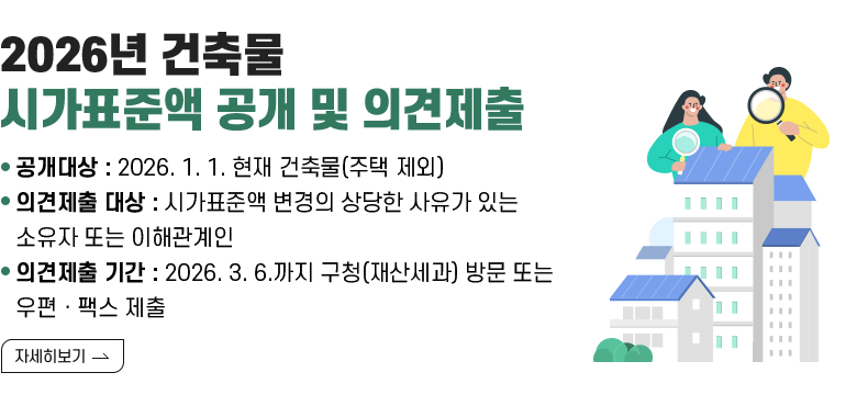 [제목] 2026년 건축물 시가표준액 공개 및 의견제출  [내용] ▸(공개대상) 2026. 1. 1. 현재 건축물(주택 제외) ▸(의견제출 대상) 시가표준액 변경의 상당한 사유가 있는 소유자 또는 이해관계인 ▸(의견제출 기간) 2026. 3. 6.까지 구청(재산세과) 방문 또는 우편ㆍ팩스 제출  [자세히 보기]