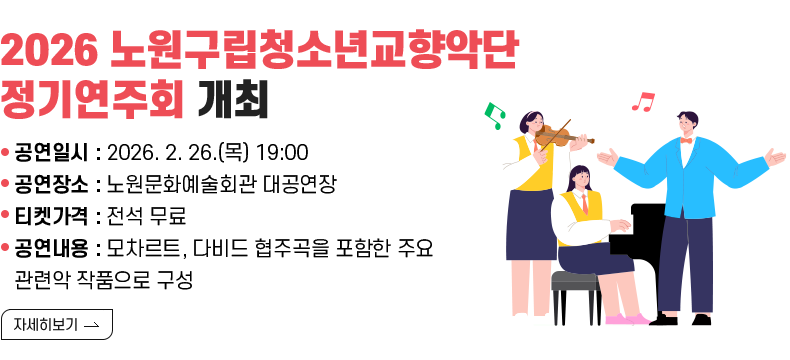 [제목] 《2026 노원구립청소년교향악단 정기연주회》 개최  [내용]   ㅇ 공연일시: 2026. 2. 26.(목) 19:00   ㅇ 공연장소: 노원문화예술회관 대공연장   ㅇ 티켓가격: 전석 무료   ㅇ 공연내용: 모차르트, 다비드 협주곡을 포함한 주요 관련악 작품으로 구성  [자세히 보기]