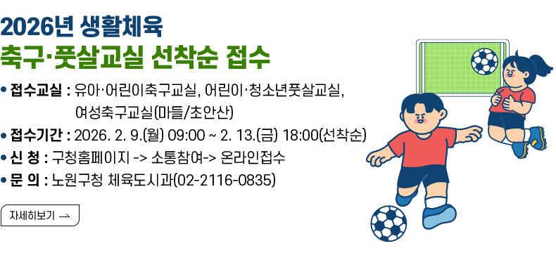 [제목] 2026년 생활체육 축구·풋살교실 선착순 접수  [내용] ○ 접수교실 : 유아·어린이축구교실, 어린이·청소년풋살교실, 여성축구교실(마들/초안산) ○ 접수기간 : 2026. 2. 9.(월) 09:00 ~ 2. 13.(금) 18:00(선착순) ○ 신 청 : 구청홈페이지 -> 소통참여-> 온라인접수 ○ 문 의 : 노원구청 체육도시과(02-2116-0835)  [자세히 보기]