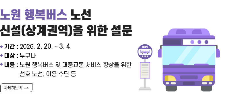 [제목] 노원 행복버스 노선 신설(상계권역)을 위한 설문  [내용] 노원 행복버스 노선 신설(상계권역)을 위한 설문 ▢ 기간 : 2026. 2. 20. ~ 3. 4. ▢ 대상 : 누구나 ▢ 내용 - 노원 행복버스 및 대중교통 서비스 향상을 위한 선호 노선, 이용 수단 등  [자세히 보기]