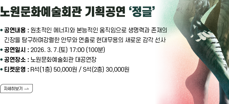 [제목] 노원문화예술회관 기획공연 ‘정글’  [내용] - 공연내용 : 원초적인 에너지와 본능적인 움직임으로 생명력과 존재의 긴장을 탐구하며 강렬한 안무와 연출로 현대무용의 새로운 감각 선사 - 공연일시 : 2026. 3. 7.(토) 17:00 (100분) - 공연장소 : 노원문화예술회관 대공연장 - 티켓운영 : R석(1층) 50,000원 / S석(2층) 30,000원  [자세히 보기]