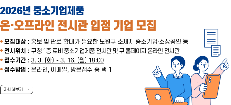[제목] 2026년 중소기업제품 온·오프라인 전시관 입점 기업 모집  [내용] o 모집대상 : 홍보 및 판로 확대가 필요한 노원구 소재지 중소기업‧소상공인 등 o 전시위치 : 구청 1층 로비 중소기업제품 전시관 및 구 홈페이지 온라인 전시관 o 접수기간 : 3. 3. (화) ~ 3. 16. (월) 18:00 o 접수방법 : 온라인, 이메일, 방문접수 중 택 1  [자세히 보기]