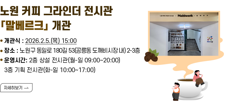 [제목] 노원 커피 그라인더 전시관「말베르크」개관  [내용] ▸ 개관식 : 2026.2.5.(목) 15:00 ▸ 장소 : 노원구 동일로 180길 53(공릉동 도깨비시장 내) 2-3층 ▸ 운영시간: 2층 상설 전시관(월-일 09:00~20:00) 3층 기획 전시관(화-일 10:00~17:00)  [자세히 보기]