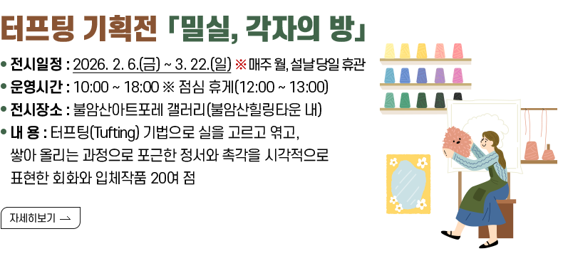 [제목 ] 터프팅 기획전 「밀실, 각자의 방」  [내용] ❍ 전시일정 : 2026. 2. 6.(금) ~ 3. 22.(일) ※ 매주 월, 설날 당일 휴관 ❍ 운영시간 : 10:00 ~ 18:00 ※ 점심 휴게(12:00 ~ 13:00) ❍ 전시장소 : 불암산아트포레 갤러리(불암산힐링타운 내) ❍ 내 용 : 터프팅(Tufting) 기법으로 실을 고르고 엮고, 쌓아 올리는 과정으로 포근한 정서와 촉각을 시각적으로 표현한 회화와 입체작품 20여 점  [자세히 보기]