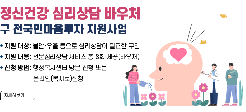 [제목] 정신건강 심리상담 바우처(구 전국민마음투자 지원사업) [내용] ■지원 대상: 불안·우울 등으로 심리상담이 필요한 구민 ■지원 내용: 전문심리상담 서비스 총 8회 제공(바우처) ■신청 방법: 행정복지센터 방문 신청 또는 온라인(복지로)신청  [자세히 보기]