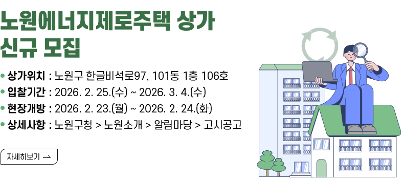 [제목] 노원에너지제로주택 상가 신규 모집 [내용] ○ 상가위치 : 노원구 한글비석로97, 101동 1층 106호 ○ 입찰기간 : 2026. 2. 25.(수) ~ 2026. 3. 4.(수) ○ 현장개방 : 2026. 2. 23.(월) ~ 2026. 2. 24.(화) ○ 상세사항 : 노원구청 > 노원소개 > 알림마당 > 고시공고  [자세히 보기]