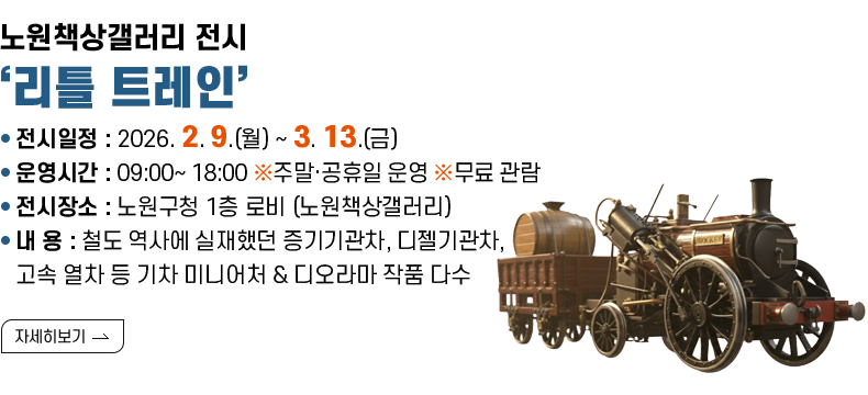 [제목] 노원책상갤러리 전시 ‘리틀 트레인’ [내용]  ❍ 전시일정 : 2026. 2. 9.(월) ~ 3. 13.(금)   ❍ 운영시간 : 09:00~ 18:00  ※주말·공휴일 운영  ※무료 관람  ❍ 전시장소 : 노원구청 1층 로비 (노원책상갤러리)  ❍ 내    용 : 철도 역사에 실재했던 증기기관차, 디젤기관차, 고속 열차 등 기차 미니어처 &               디오라마 작품 다수   [자세히 보기]